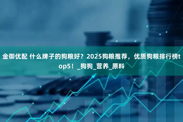 金御优配 什么牌子的狗粮好？2025狗粮推荐，优质狗粮排行榜top5！_狗狗_营养_原料