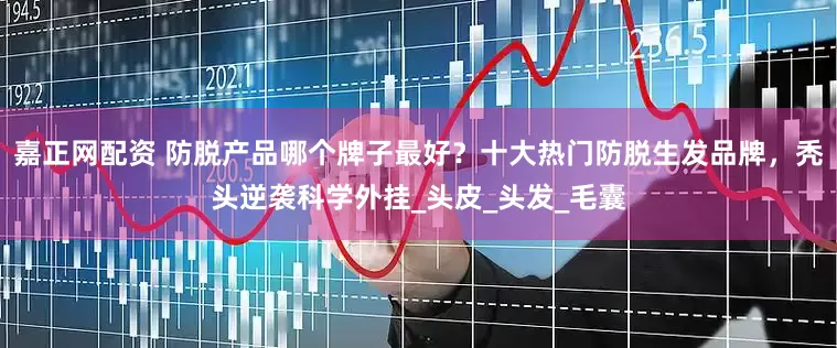 嘉正网配资 防脱产品哪个牌子最好？十大热门防脱生发品牌，秃头逆袭科学外挂_头皮_头发_毛囊