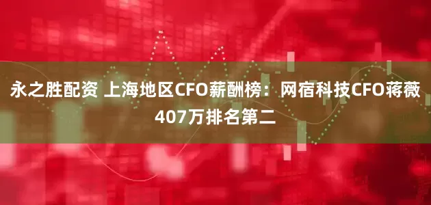 永之胜配资 上海地区CFO薪酬榜：网宿科技CFO蒋薇407万排名第二