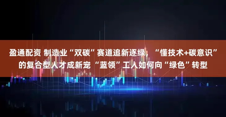 盈通配资 制造业“双碳”赛道追新逐绿，“懂技术+碳意识”的复合型人才成新宠 “蓝领”工人如何向“绿色”转型