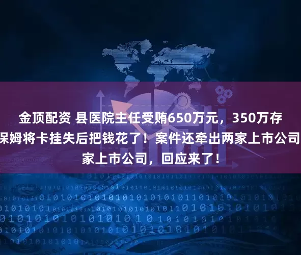 金顶配资 县医院主任受贿650万元，350万存保姆账户，保姆将卡挂失后把钱花了！案件还牵出两家上市公司，回应来了！